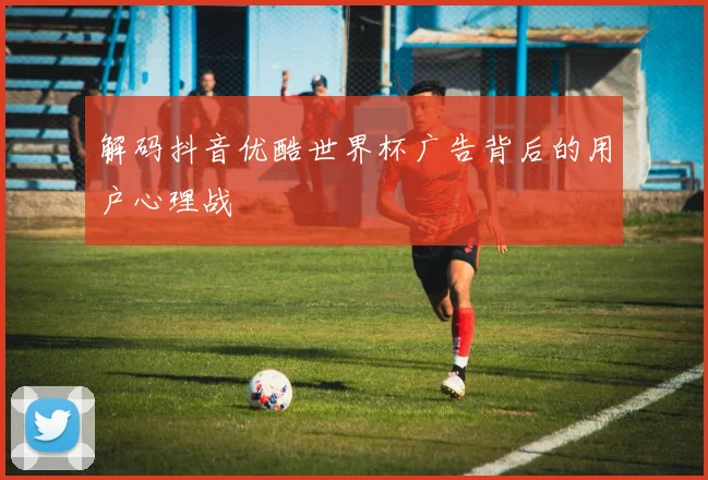 解码抖音优酷世界杯广告背后的用户心理战