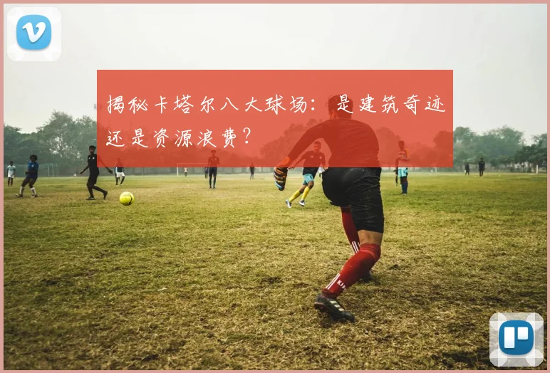 揭秘卡塔尔八大球场：是建筑奇迹还是资源浪费？