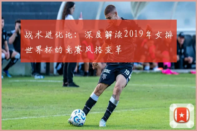 战术进化论:深度解读2019年女排世界杯的竞赛风格变革