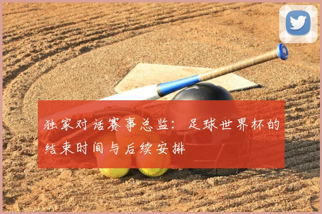 独家对话赛事总监:足球世界杯的结束时间与后续安排