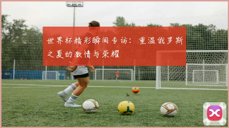 世界杯精彩瞬间专访:重温俄罗斯之夏的激情与荣耀