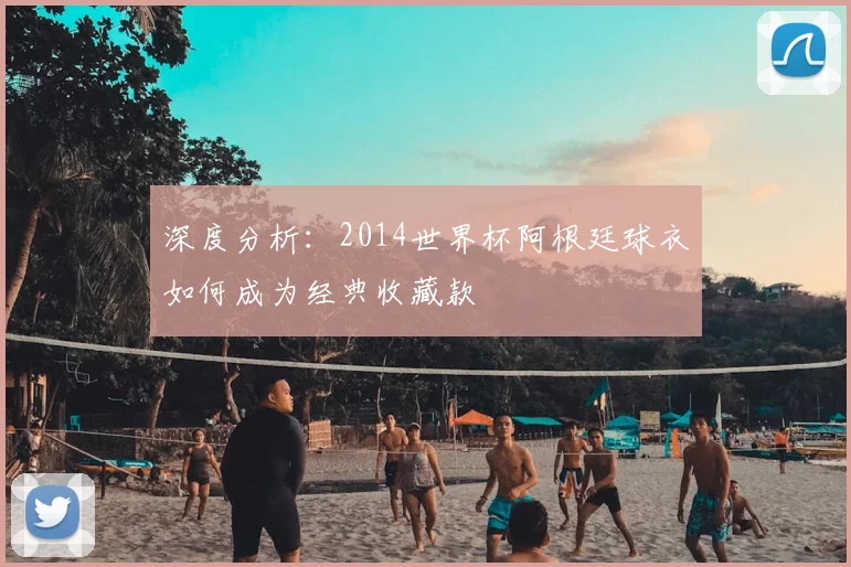 深度分析:2014世界杯阿根廷球衣如何成为经典收藏款