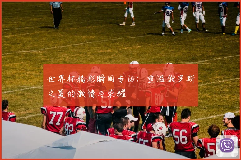 世界杯精彩瞬间专访：重温俄罗斯之夏的激情与荣耀