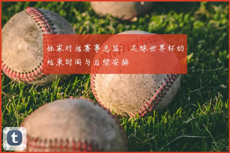 独家对话赛事总监:足球世界杯的结束时间与后续安排