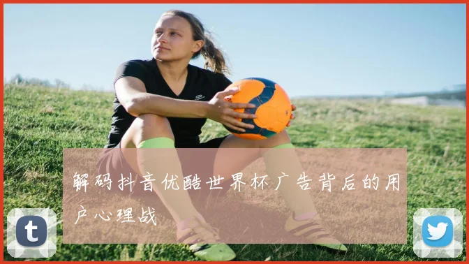 解码抖音优酷世界杯广告背后的用户心理战