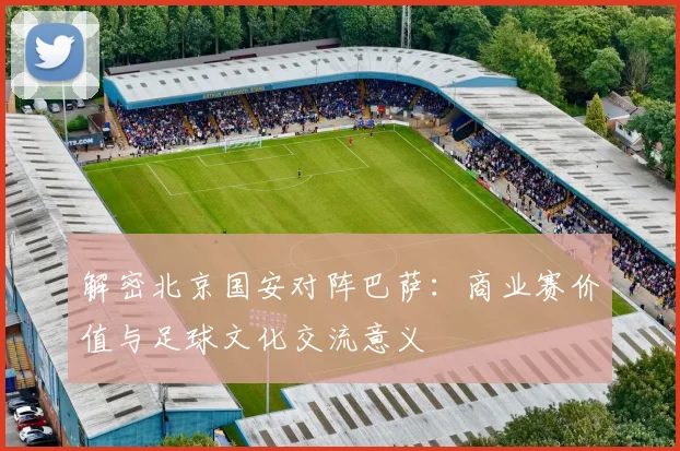 解密北京国安对阵巴萨：商业赛价值与足球文化交流意义