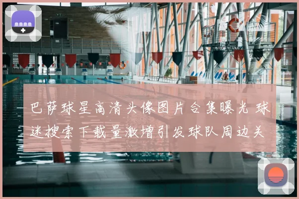 巴萨球星高清头像图片合集曝光 球迷搜索下载量激增引发球队周边关注