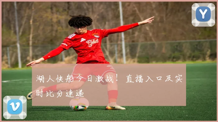 湖人快船今日激战！直播入口及实时比分速递