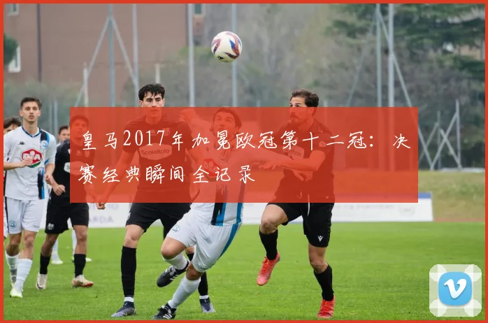 皇马2017年加冕欧冠第十二冠：决赛经典瞬间全记录