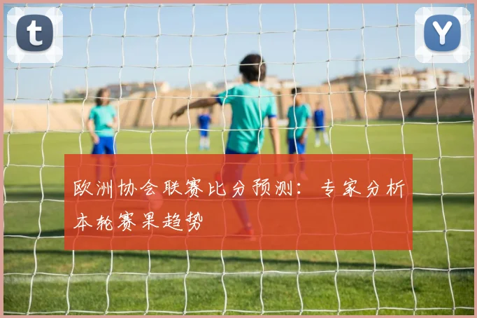 欧洲协会联赛比分预测：专家分析本轮赛果趋势