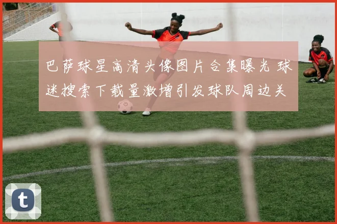 巴萨球星高清头像图片合集曝光 球迷搜索下载量激增引发球队周边关注